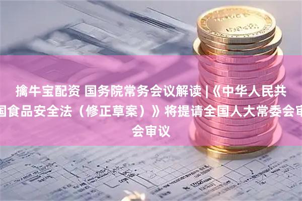 擒牛宝配资 国务院常务会议解读 |《中华人民共和国食品安全法（修正草案）》将提请全国人大常委会审议