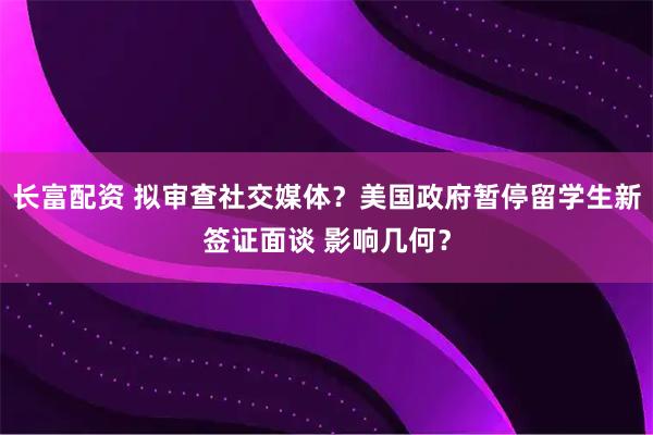 长富配资 拟审查社交媒体？美国政府暂停留学生新签证面谈 影响几何？