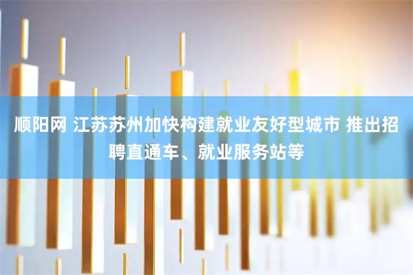 顺阳网 江苏苏州加快构建就业友好型城市 推出招聘直通车、就业服务站等