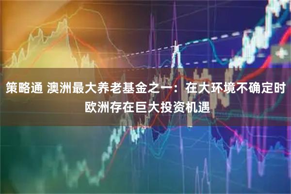 策略通 澳洲最大养老基金之一：在大环境不确定时 欧洲存在巨大投资机遇