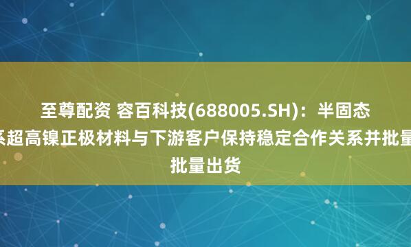 至尊配资 容百科技(688005.SH)：半固态用9系超高镍正极材料与下游客户保持稳定合作关系并批量出货