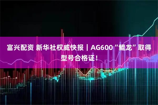 富兴配资 新华社权威快报｜AG600“鲲龙”取得型号合格证！