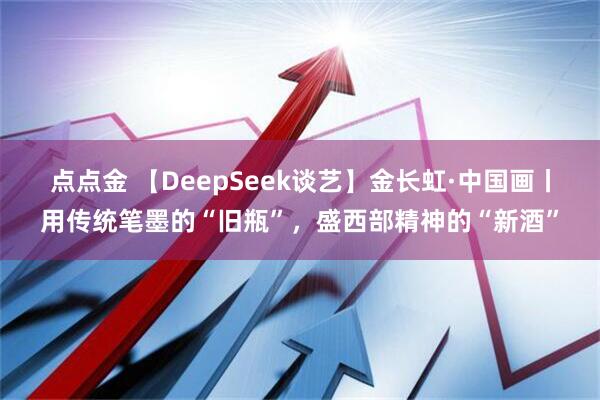 点点金 【DeepSeek谈艺】金长虹·中国画丨用传统笔墨的“旧瓶”，盛西部精神的“新酒”
