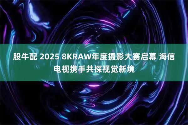 股牛配 2025 8KRAW年度摄影大赛启幕 海信电视携手共探视觉新境