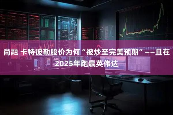 尚融 卡特彼勒股价为何“被炒至完美预期”——且在2025年跑赢英伟达