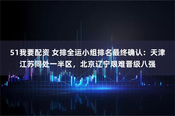 51我要配资 女排全运小组排名最终确认：天津江苏同处一半区，北京辽宁艰难晋级八强