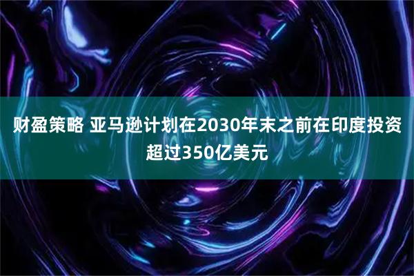 财盈策略 亚马逊计划在2030年末之前在印度投资超过350亿美元
