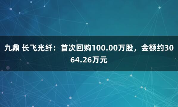 九鼎 长飞光纤：首次回购100.00万股，金额约3064.26万元