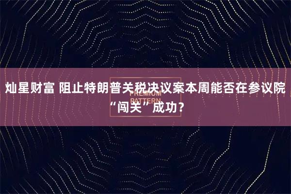 灿星财富 阻止特朗普关税决议案本周能否在参议院“闯关”成功？