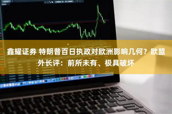 鑫耀证券 特朗普百日执政对欧洲影响几何？欧盟外长评：前所未有、极具破坏