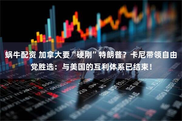 蜗牛配资 加拿大要“硬刚”特朗普？卡尼带领自由党胜选：与美国的互利体系已结束！