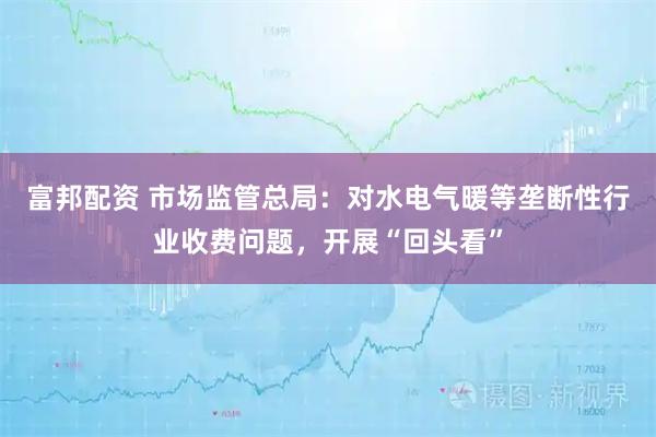 富邦配资 市场监管总局：对水电气暖等垄断性行业收费问题，开展“回头看”
