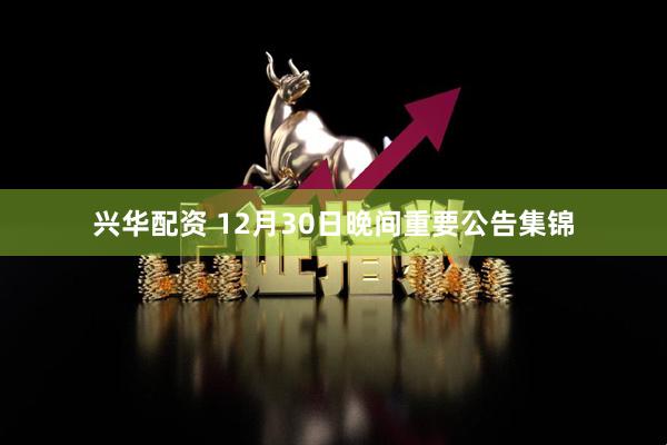 兴华配资 12月30日晚间重要公告集锦