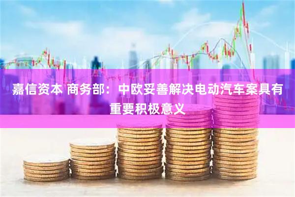 嘉信资本 商务部：中欧妥善解决电动汽车案具有重要积极意义