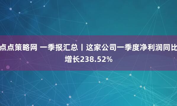 点点策略网 一季报汇总丨这家公司一季度净利润同比增长238.52%
