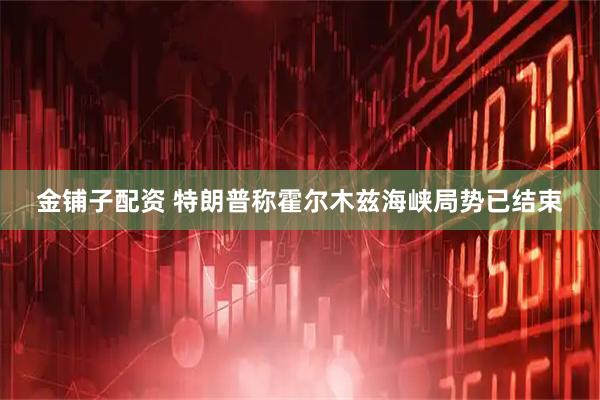 金铺子配资 特朗普称霍尔木兹海峡局势已结束