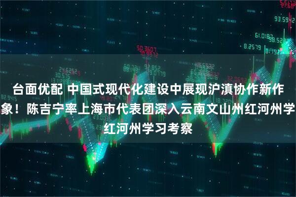 台面优配 中国式现代化建设中展现沪滇协作新作为新气象！陈吉宁率上海市代表团深入云南文山州红河州学习考察